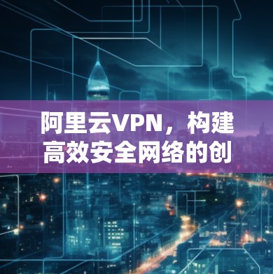 阿里云VPN，构建高效安全网络的创新解决方案